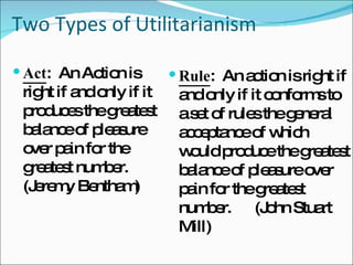 Two Types of Utilitarianism Rule :  An action is right if and only if it conforms to a set of rules the general acceptance of which would produce the greatest balance of pleasure over pain for the greatest number.  (John Stuart Mill) Act :  An Action is right if and only if it produces the greatest balance of pleasure over pain for the greatest number.  (Jeremy Bentham) 