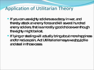 Application of Utilitarian Theory If you can use eighty soldiers as a decoy in war, and thereby attack an enemy force and kill several hundred enemy soldiers, that is a morally good choice even though the eighty might be lost. If lying or stealing will actually bring about more happiness and/or reduce pain, Act Utilitarianism says we  should  lie and steal in those cases. 