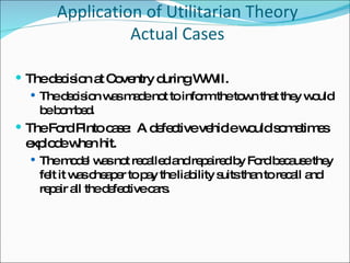 Application of Utilitarian Theory Actual Cases The decision at Coventry during WWII.  The decision was made not to inform the town that they would be bombed. The Ford Pinto case:  A defective vehicle would sometimes explode when hit. The model was not recalled and repaired by Ford because they felt it was cheaper to pay the liability suits than to recall and repair all the defective cars. 