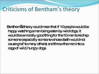 Criticisms of Bentham’s theory Bentham’s theory could mean that if 10 people would be happy watching a man being eaten by wild dogs, it would be a morally good thing for the 10 men to kidnap someone (especially someone whose death would not cause grief to many others) and throw the man into a cage of wild, hungry dogs. 