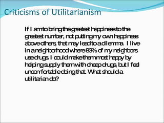 Criticisms of Utilitarianism If I am to bring the greatest happiness to the greatest number, not putting my own happiness above others, that may lead to a dilemma.  I live in a neighborhood where 83% of my neighbors use drugs. I could make them most happy by helping supply them with cheap drugs, but I feel uncomfortable doing that. What should a utilitarian do? 