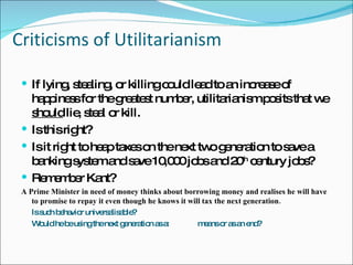 Criticisms of Utilitarianism If lying, stealing, or killing could lead to an increase of happiness for the greatest number, utilitarianism posits that we  should  lie, steal or kill.  Is this right? Is it right to heap taxes on the next two generation to save a banking system and save 10,000 jobs and 20 th  century jobs? Remember Kant? A Prime Minister in need of money thinks about borrowing money and realises he will have to promise to repay it even though he knows it will tax the next generation. Is such behavior universalisable? Would he be using the next generation as a:  means or as an end? 