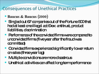 Consequences of Unethical Practices Baucus & Baucus (2000) Singled out 67 companies out of the Fortune 500 that had at least one illegal act – ex: antitrust, product liabilities, discrimination Performance of the convicted firms were compared to unconvicted firms (five year after the fraud was committed) Convicted firms experienced significantly lower return on sales (three year lag) Multiple convictions are more disastrous Unethical activities can affect long term performance 