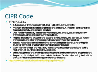 CIPR Code CIPR Principles 1. Members of the Chartered Institute of Public Relations agree to: Maintain the highest standards of professional endeavour, integrity, confidentiality, financial propriety and personal conduct; Deal honestly and fairly in business with employers, employees, clients, fellow professionals, other professions and the public;  Respect the customs, practices and codes of clients, employers, colleagues, fellow professionals and other professions in all countries where they practise; Take all reasonable care to ensure employment best practice including giving no cause for complaint of unfair discrimination on any grounds; Work within the legal and regulatory frameworks affecting the practice of public relations in all countries where they practise;  Encourage professional training and development among members of the profession; Respect and abide by this Code and related Notes of Guidance issued by the Institute of Public Relations and encourage others to do the same. http://www.cipr.co.uk/direct/membership.asp?v1=code   