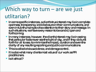 Which way to turn – are we just utlitarian? In some specific instances, a client's true interest may lie in complete openness, transparency and disclosure in their communications, and even in tub-thumping to draw attention to their story and message. In such situations, we have every reason to be candid, open and forthcoming.  In many instances, however, the client's interest may lie in seeing that particular facts never see the light of day, and if they do burst forth for all to see, to minimize the impact, duration and even the clarity of any resulting reporting and public communications.  This is called crisis avoidance, and damage control.  It is also what many clients most value of our work as PR practitioners. Is it ethical? 