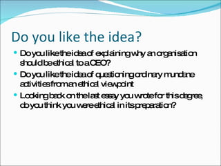 Do you like the idea? Do you like the idea of explaining why an organisation should be ethical to a CEO? Do you like the idea of questioning ordinary mundane activities from an ethical viewpoint Looking back on the last essay you wrote for this degree, do you think you were ethical in its preparation? 
