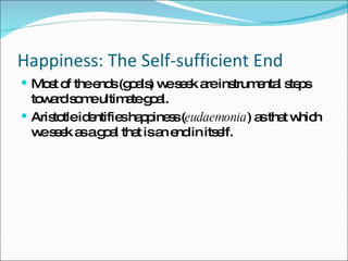 Happiness: The Self-sufficient End Most of the ends (goals) we seek are instrumental steps toward some ultimate goal. Aristotle identifies happiness ( eudaemonia ) as that which we seek as a goal that is an end in itself. 