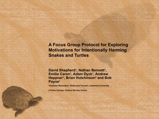 A Focus Group Protocol for Exploring Motivations for Intentionally Harming Snakes and Turtles David Shepherd 1 , Nathan Bennett 1 , Emilie Caron 1 , Adam Dyck 1 , Andrew Heppner 1 , Brian Hutchinson 2  and Bob Payne 1 1Outdoor Recreation, Parks and Tourism, Lakehead University 2 Parks Canada, Ontario Service Centre 