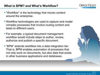 What is BPM? and What’s Workflow? “Workflow” is the technology that moves content around the enterprise. Workflow technologies are used to capture and model complex processes that involve routing content and tasks to different users.  For example, a typical document management workflow would include steps to author, review, authorize and publish a specific document. “BPM” extends workflow into a data integration tier.  That is, BPM enables automation of processes that not only work on documents, but also data that exists in other business applications and databases. Copyright © 2008 Open Text Corporation. All rights reserved. Slide  