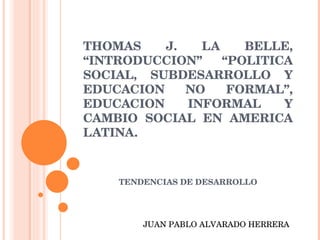 THOMAS J. LA BELLE, “INTRODUCCION” “POLITICA SOCIAL, SUBDESARROLLO Y EDUCACION NO FORMAL”, EDUCACION INFORMAL Y CAMBIO SOCIAL EN AMERICA LATINA. TENDENCIAS DE DESARROLLO JUAN PABLO ALVARADO HERRERA 