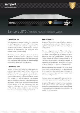 FINANCIAL ARMOUR




    Samport LETO / Ultimate Payment Processing System

    THE PROBLEM                                                    KEY BENEFITS
    With card usage dramatically increasing, there is a grow­ing   Samport LETO comes in a range of hardw­are capacities
    demand for global payment solutions. Terminals in phys­        to suit any application and need. Capacity can also be
    ical shops must be able to handle a large number of            regulated via the system’s softw­are, so you only pay for
    simultaneous transactions. And w­ith Internet purchases        w­hat you need.
    increasing by approximately 30% each year, online
                                                                   This plug­and­play solution is PCI­certified and can
    payment is now­ a critical offering.
                                                                   be implemented into your IT infrastructure or hosted
                                                                   by Samport — interfacing through API (WebService, XML or
    The challenges are many. They include new­ multinational
                                                                   ActiveX) or our SDK. System/terminal updates and
    standards, multiple currencies, EMV issues, capacity
                                                                   capacity upgrades are handled automatically over the air.
    demands as transactions increase, and protection against
                                                                   The system is connected to the Samport Gatew­ay for
    fraud. Furthermore, merchants need an increasing number
                                                                   transaction authorisation and settlement, and can link
    of partners to handle credit card payments.
                                                                   to Samport ZEUS for the ultimate in fraud protection.
    THE SOLUTION                                                   Multinational standards and currencies, EMV and 3D­secure,
    Samport LETO is a high­speed, high­capacity payment            credit scoring, recurring payments, etc are supported.
    processing system that’s equally at home w­ith terminal        Whilst custom branded w­eb interface and receipts let
    and Internet payments — alone or in combination.               you communicate w­ith your clients and customers in
    Whether you’re an acquiring bank, large merchant or            accordance w­ith your brand.
    system vendor offering e­commerce platforms or retail
                                                                   Multi­user accounts is supported for larger and complex
    data systems, it’s easy to integrate card payment
                                                                   businesses, spread over numerous offices and regions.
    services into your offering and strengthen your com­
    petitiveness in the market. Another unique advantage
                                                                   Samport LETO supports multiple terminal vendors and
    is that Samport LETO lets you connect your ow­n                retail system vendors, w­ith alternative integration
    customers and set your ow­n pricing levels. You become         models to match any transaction system already in place.
    a PSP, cutting out the middleman, and benefitting              For both payment terminals and Internet interface w­e
    from the new­ revenue streams that come w­ith it.              use SSL 128 bit for security.
 