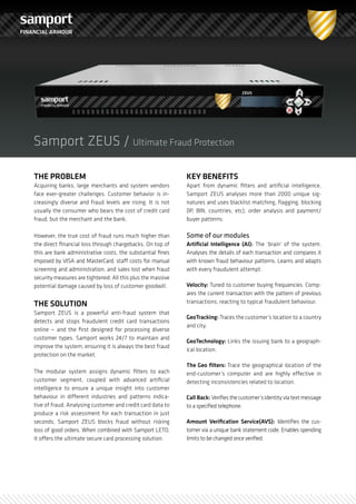 FINANCIAL ARMOUR




    Samport ZEUS / Ultimate Fraud Protection

    THE PROBLEM                                                  KEY BENEFITS
    Acquiring banks, large merchants and system vendors          Apart from dynamic filters and artificial intelligence,
    face ever-greater challenges. Customer behavior is in-       Samport ZEUS analyses more than 2000 unique sig-
    creasingly diverse and fraud levels are rising. It is not    natures and uses blacklist matching, flagging, blocking
    usually the consumer who bears the cost of credit card       (IP, BIN, countries, etc), order analysis and payment/
    fraud, but the merchant and the bank.                        buyer patterns.

                                                                 Some of our modules
    However, the true cost of fraud runs much higher than
                                                                 Artificial Intelligence (AI): The ‘brain’ of the system.
    the direct financial loss through chargebacks. On top of
    this are bank administrative costs, the substantial fines    Analyses the details of each transaction and compares it
    imposed by VISA and MasterCard, staff costs for manual       with known fraud behaviour patterns. Learns and adapts
    screening and administration, and sales lost when fraud      with every fraudulent attempt.
    security measures are tightened. All this plus the massive
                                                                 Velocity: Tuned to customer buying frequencies. Comp-
    potential damage caused by loss of customer goodwill.
                                                                 ares the current transaction with the pattern of previous
    THE SOLUTION                                                 transactions, reacting to typical fraudulent behaviour.
    Samport ZEUS is a powerful anti-fraud system that
                                                                 GeoTracking: Traces the customer’s location to a country
    detects and stops fraudulent credit card transactions
                                                                 and city.
    online — and the first designed for processing diverse
    customer types. Samport works 24/7 to maintain and
                                                                 GeoTechnology: Links the issuing bank to a geograph-
    improve the system, ensuring it is always the best fraud
                                                                 ical location.
    protection on the market.
                                                                 The Geo filters: Trace the geographical location of the
    The modular system assigns dynamic filters to each           end-customer’s computer and are highly effective in
    customer segment, coupled with advanced artificial           detecting inconsistencies related to location.
    intelligence to ensure a unique insight into customer
    behaviour in different industries and patterns indica-       Call Back: Verifies the customer’s identity via text message
    tive of fraud. Analysing customer and credit card data to    to a specified telephone.
    produce a risk assessment for each transaction in just
                                                                 Amount Verification Service(AVS): Identifies the cus-
    seconds, Samport ZEUS blocks fraud without risking
                                                                 tomer via a unique bank statement code. Enables spending
    loss of good orders. When combined with Samport LETO,
                                                                 limits to be changed once verified.
    it offers the ultimate secure card processing solution.
 
