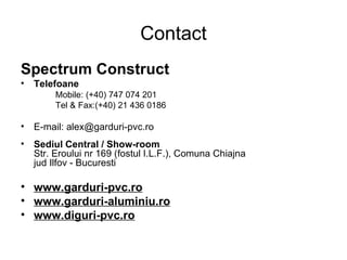 Contact Spectrum Construct Telefoane Mobile : (+40) 747 074 201 Tel & Fax:(+40) 21 436 0186 E-mail:  alex @ garduri-pvc .ro  Sediul Central  / Show-room  Str. Eroului nr 169 (fostul I.L.F.), Comuna Chiajna jud Ilfov -  Bucuresti www.garduri-pvc.ro www.garduri-aluminiu.ro www.diguri-pvc.ro 