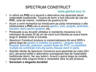 SPECTRUM CONSTRUCT www.garduri-pvc.ro In ultimii ani  PVC -ul a devenit o alternativa mai apreciata decat materialele traditionale. Tocaria de lemn a fost inlocuita de cea din  PVC , usile de interior, mobilierul de gradina la fel. Acum a venit momentul sa introducem pe piata romaneasca o alta intrebuintare a  PVC -ului si anume  garduri, porti, pergole, jardiniere, foisoare, banci pentru gradina , etc. Produsele si-au dovedit utilitatea si rezistenta mecanica si la intemperii de peste 20 de ani de cand sunt folosite pe scara foarte larga in Statele Unite si Canada. Spectrum Construct produce si comercializeaza din anul 2005 o gama larga de  garduri si mobilier de gradina – pergole, terase, foisoare, bancute, jardiniere, spalieri toate din PVC, cu posibilitati multiple de combinatii intre ele pentru fiecare client in parte. Solutiile oferite de Spectrum Construct sunt garantate pe viata (50+ ani), devenind astfel o alternativa avantajoasa fata de materialele traditionale (lemn, fier sau beton). Avand o gama larga de modele, imaginatia este singura limita a variantelor care se pot produce. Garantam o eleganta durabila! 