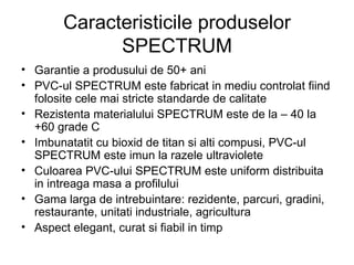 Caracteristicile produselor SPECTRUM Garantie a produsului de 50+ ani PVC-ul SPECTRUM este fabricat in mediu controlat fiind folosite cele mai stricte standarde de calitate Rezistenta materialului SPECTRUM este de la – 40 la +60 grade C Imbunatatit cu bioxid de titan si alti compusi, PVC-ul SPECTRUM este imun la razele ultraviolete Culoarea PVC-ului SPECTRUM este uniform distribuita in intreaga masa a profilului Gama larga de intrebuintare: rezidente, parcuri, gradini, restaurante, unitati industriale, agricultura Aspect elegant, curat si fiabil in timp 