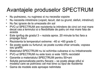 Avantajele   produselor SPECTRUM Nu putrezesc, nu ruginesc si nu necesita vopsire Nu necesita intretinere (vopsit, lacuit, dat cu grund, slefuit, intretinut) Nu fac igrasie de la umezeala din sol PVC-ul SPECTRUM are rezistenta la intindere de cinci ori mai mare decat cea a lemnului si o flexibilitate de patru ori mai mare fata de acesta Este ignifug de gradul 3 – rezista aprox. 20 minute la foc fara a propaga focul Rezistenta la temperaturi extreme: -40 si +60 grade C Se poate spala cu furtunul; se poate curata chiar smoala, vopsea sau graffiti Materialul SPECTRUM nu isi schimba culoarea si nu imbatraneste PVC-ul SPECTRUM nu este toxic si este 100% reciclabil Garantie a materialului SPECTRUM pentru 50+ani Solutie personalizata pentru fiecare – se poate  alege stilul si modelul care se potrivesc cel mai bine cu tipul de rezidenta Gama de modele este aproape nelimitata 