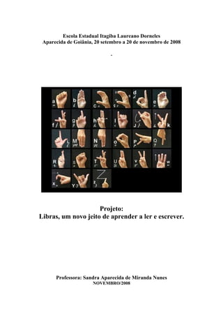 Escola Estadual Itagiba Laureano Dorneles
 Aparecida de Goiânia, 20 setembro a 20 de novembro de 2008

                             .




                     Projeto:
Libras, um novo jeito de aprender a ler e escrever.




      Professora: Sandra Aparecida de Miranda Nunes
                      NOVEMBRO/2008
 