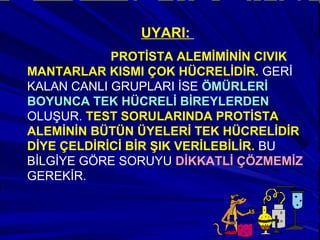 UYARI:
PROTİSTA ALEMİMİNİN CIVIK
MANTARLAR KISMI ÇOK HÜCRELİDİR. GERİ
KALAN CANLI GRUPLARI İSE ÖMÜRLERİ
BOYUNCA TEK HÜCRELİ BİREYLERDEN
OLUŞUR. TEST SORULARINDA PROTİSTA
ALEMİNİN BÜTÜN ÜYELERİ TEK HÜCRELİDİR
DİYE ÇELDİRİCİ BİR ŞIK VERİLEBİLİR. BU
BİLGİYE GÖRE SORUYU DİKKATLİ ÇÖZMEMİZ
GEREKİR.
 