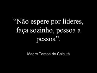 “Não espere por líderes,
faça sozinho, pessoa a
pessoa”.
Madre Teresa de Calcutá
 