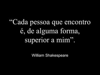 “Cada pessoa que encontro
é, de alguma forma,
superior a mim”.
William Shakespeare
 