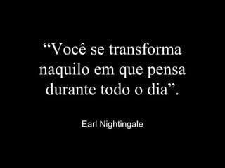 “Você se transforma
naquilo em que pensa
durante todo o dia”.
Earl Nightingale
 
