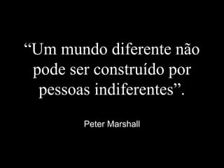 “Um mundo diferente não
pode ser construído por
pessoas indiferentes”.
Peter Marshall
 