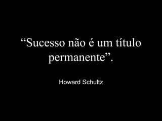 “Sucesso não é um título
permanente”.
Howard Schultz
 