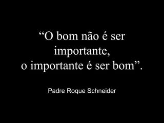 “O bom não é ser
importante,
o importante é ser bom”.
Padre Roque Schneider
 