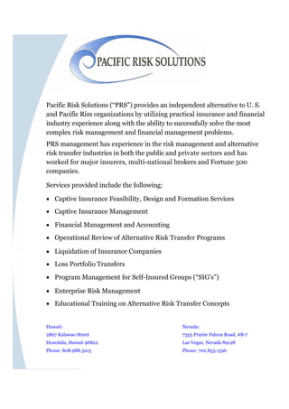 Pacific Risk Solutions (“PRS”) provides an independent alternative to U. S.
and Pacific Rim organizations by utilizing practical insurance and financial
industry experience along with the ability to successfully solve the most
complex risk management and financial management problems.
PRS management has experience in the risk management and alternative
risk transfer industries in both the public and private sectors and has
worked for major insurers, multi-national brokers and Fortune 500
companies.

Services provided include the following:

 Captive Insurance Feasibility, Design and Formation Services
 Captive Insurance Management

 Financial Management and Accounting
 Operational Review of Alternative Risk Transfer Programs

 Liquidation of Insurance Companies
 Loss Portfolio Transfers
 Program Management for Self-Insured Groups (“SIG’s”)

 Enterprise Risk Management
 Educational Training on Alternative Risk Transfer Concepts


Hawaii:                                        Nevada:
2897 Kalawao Street                            7355 Prairie Falcon Road, #B-7
Honolulu, Hawaii 96822                         Las Vegas, Nevada 89128
Phone: 808.988.3215                            Phone: 702.853.1596
 