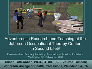 Susan Toth-Cohen, Ph.D., OTR/L   (SL – Zsuzsa Tomsen ) Jefferson College of Health Professions, Philadelphia, PA Adventures in Research and Teaching at the Jefferson Occupational Therapy Center  in Second Life® Professional and Scholarly Publishing, Association of American Publishers, Washington, DC, February 4, 2009 