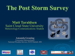 The Post Storm Survey

         Matt Taraldsen
  Saint Cloud State University
 Meteorology-Communications Student


            Amanda Graning
             Forecaster/Meteorologist
    National Weather Service, WFO Duluth, MN




MNgage
 