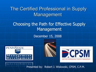 The Certified Professional in Supply Management  Presented by:  Robert J. Wislowski, CPSM, C.P.M. December 15, 2008 Choosing the Path for Effective Supply Management 