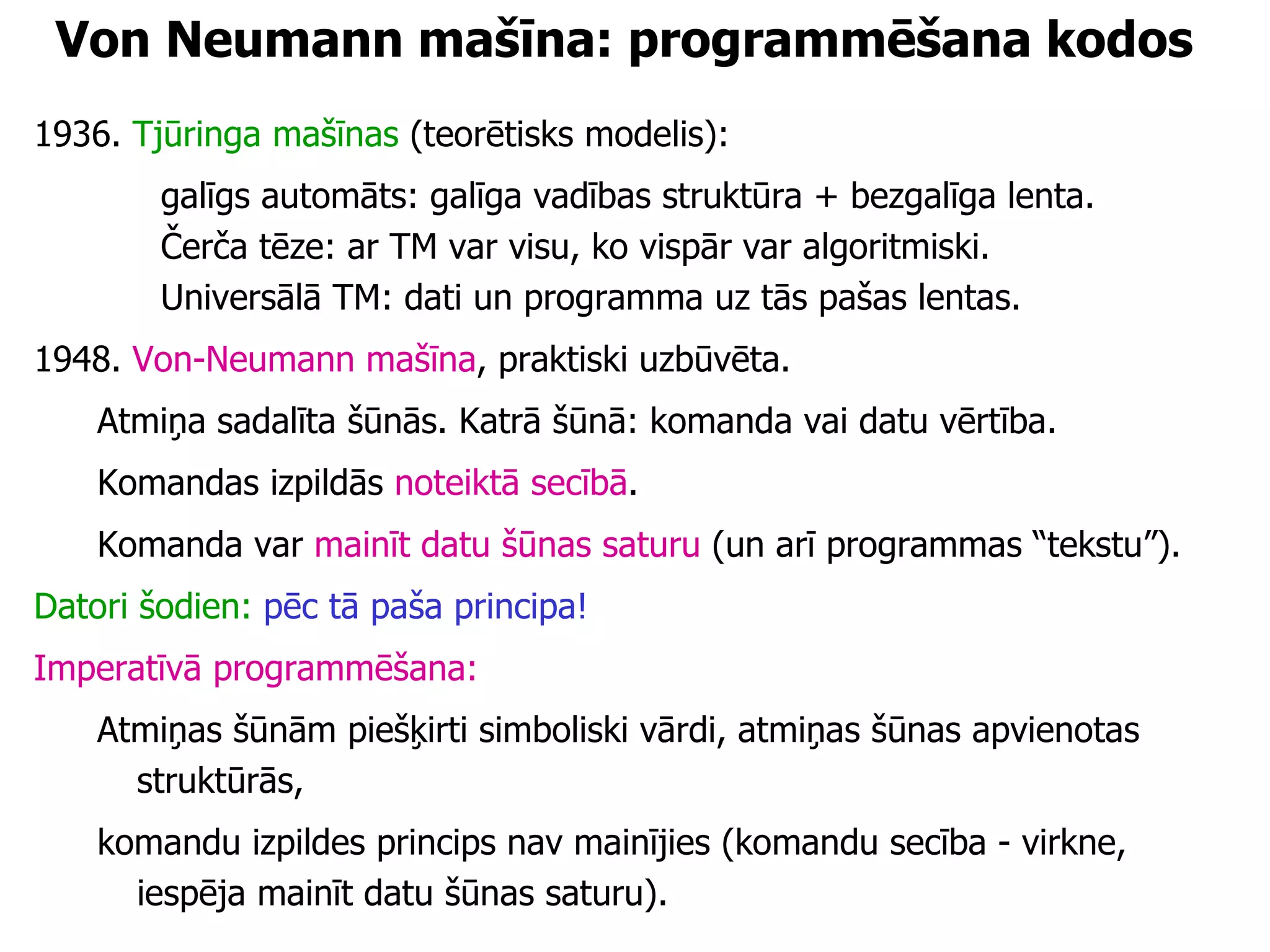 Von Neumann mašīna: programmēšana kodos 1936.  Tjūringa mašīnas  (teorētisks modelis): galīgs automāts: galīga vadības struktūra + bezgalīga lenta. Čerča tēze: ar TM var visu, ko vispār var algoritmiski. Universālā TM: dati un programma uz tās pašas lentas. 1948.  Von-Neumann mašīna , praktiski uzbūvēta. Atmiņa sadalīta šūnās. Katrā šūnā: komanda vai datu vērtība. Komandas izpildās  noteiktā secībā .  Komanda var  mainīt datu šūnas saturu  (un arī programmas “tekstu”). Datori šodien:   pēc tā paša principa! Imperatīvā programmēšana:   Atmiņas šūnām piešķirti simboliski vārdi, atmiņas šūnas apvienotas struktūrās,  komandu izpildes princips nav mainījies (komandu secība - virkne, iespēja mainīt datu šūnas saturu). 