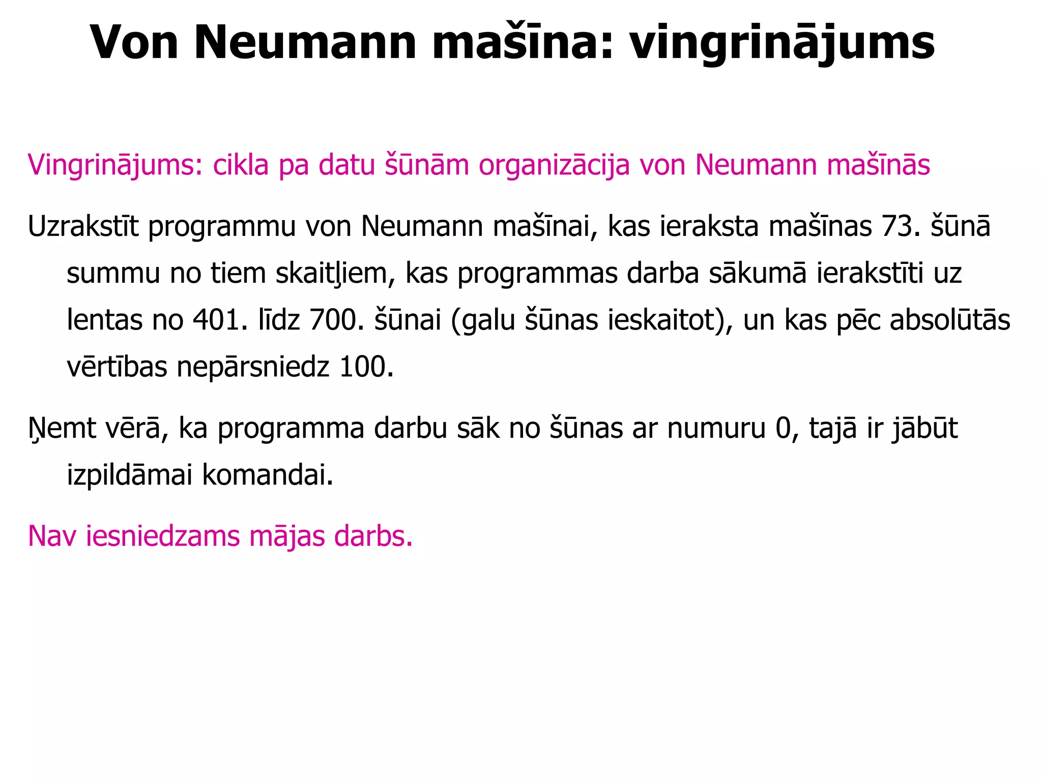 Von Neumann mašīna: vingrinājums Vingrinājums: cikla pa datu šūnām organizācija von Neumann mašīnās Uzrakstīt programmu von Neumann mašīnai, kas ieraksta mašīnas 73. šūnā summu no tiem skaitļiem, kas programmas darba sākumā ierakstīti uz lentas no 401. līdz 700. šūnai (galu šūnas ieskaitot), un kas pēc absolūtās vērtības nepārsniedz 100.  Ņemt vērā, ka programma darbu sāk no šūnas ar numuru 0, tajā ir jābūt izpildāmai komandai. Nav iesniedzams mājas darbs. 
