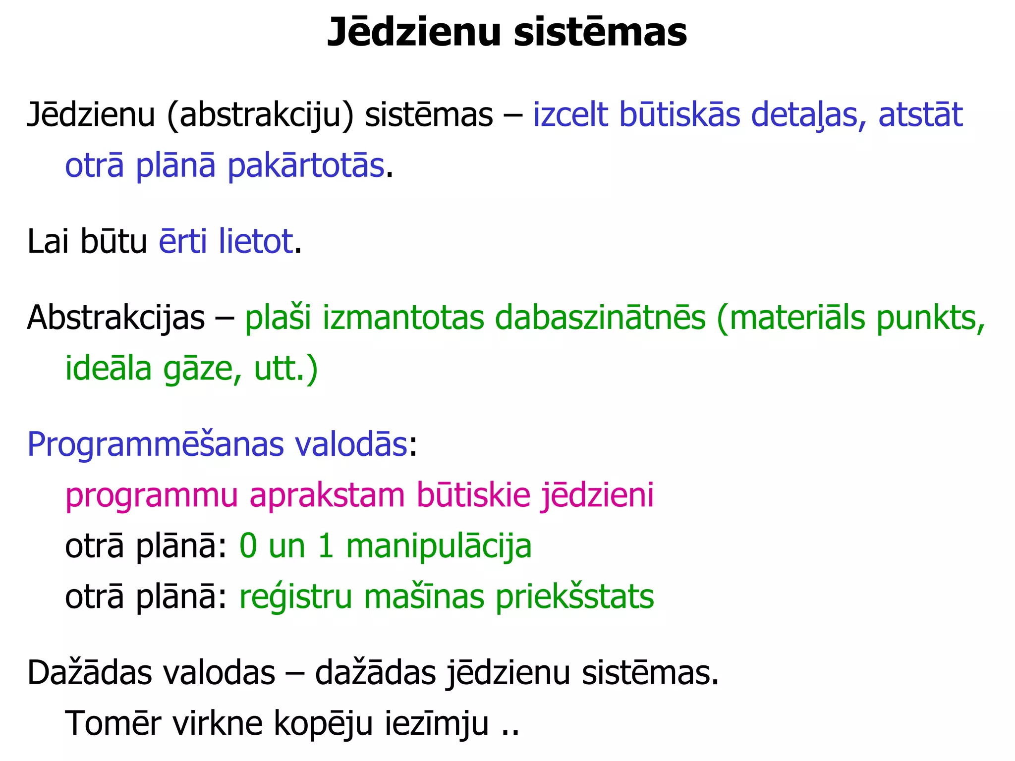 Jēdzienu sistēmas Jēdzienu (abstrakciju) sistēmas –  izcelt būtiskās detaļas, atstāt otrā plānā pakārtotās . Lai būtu  ērti lietot . Abstrakcijas –  plaši izmantotas dabaszinātnēs   (materiāls punkts, ideāla gāze, utt.) Programmēšanas valodās :  programmu aprakstam būtiskie jēdzieni   otrā plānā:  0 un 1 manipulācija otrā plānā:  reģistru mašīnas priekšstats Dažādas valodas – dažādas jēdzienu sistēmas.  Tomēr virkne kopēju iezīmju .. 