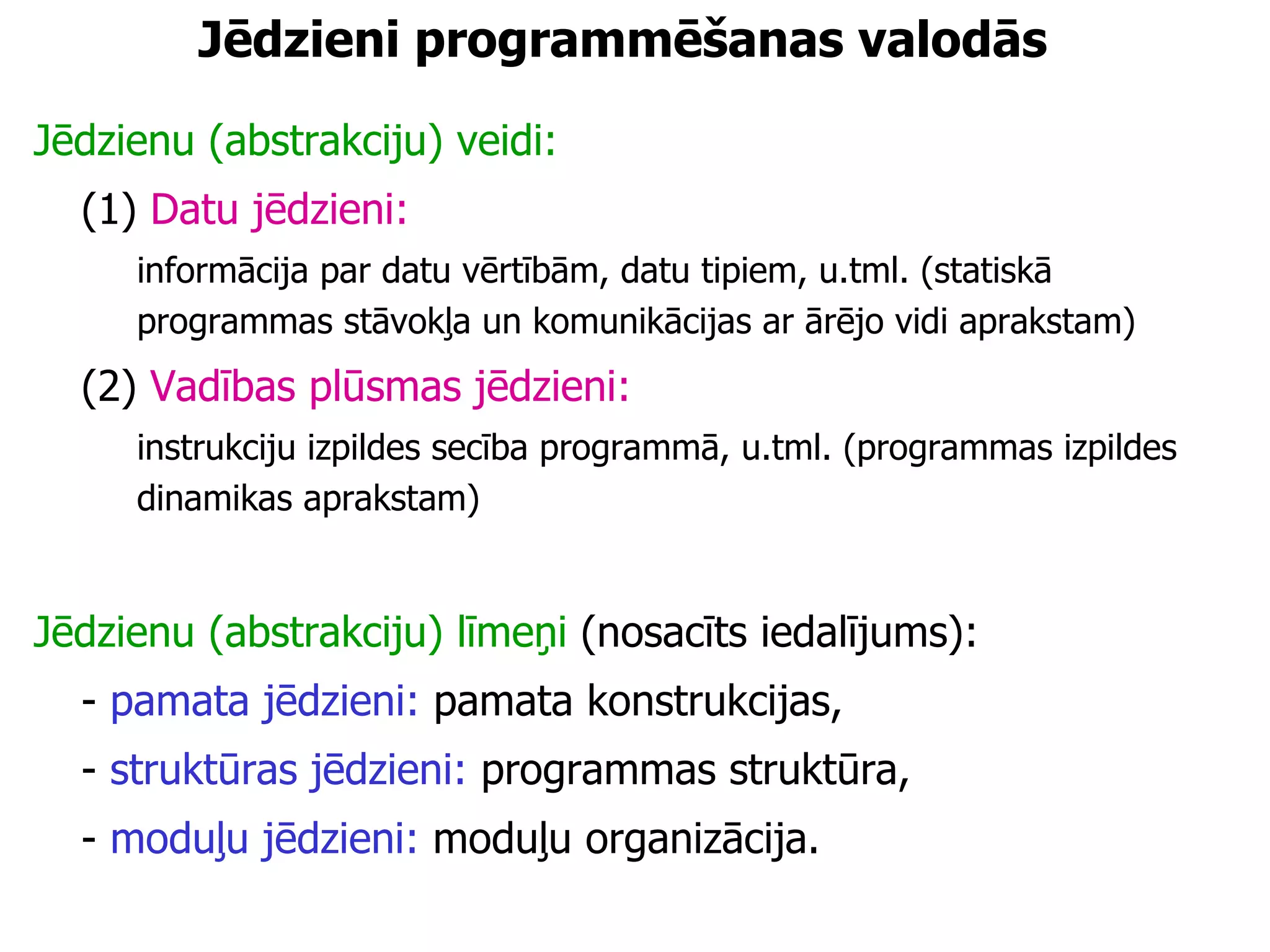 Jēdzieni programmēšanas valodās Jēdzienu (abstrakciju) veidi: (1)  Datu jēdzieni: informācija par datu vērtībām, datu tipiem, u.tml. (statiskā programmas stāvokļa un komunikācijas ar ārējo vidi aprakstam) (2)  Vadības plūsmas jēdzieni: instrukciju izpildes secība programmā, u.tml. (programmas izpildes dinamikas aprakstam) Jēdzienu (abstrakciju) līmeņi  (nosacīts iedalījums):  -  pamata jēdzieni:  pamata konstrukcijas, -  struktūras jēdzieni:  programmas struktūra, -  moduļu jēdzieni:  moduļu organizācija. 