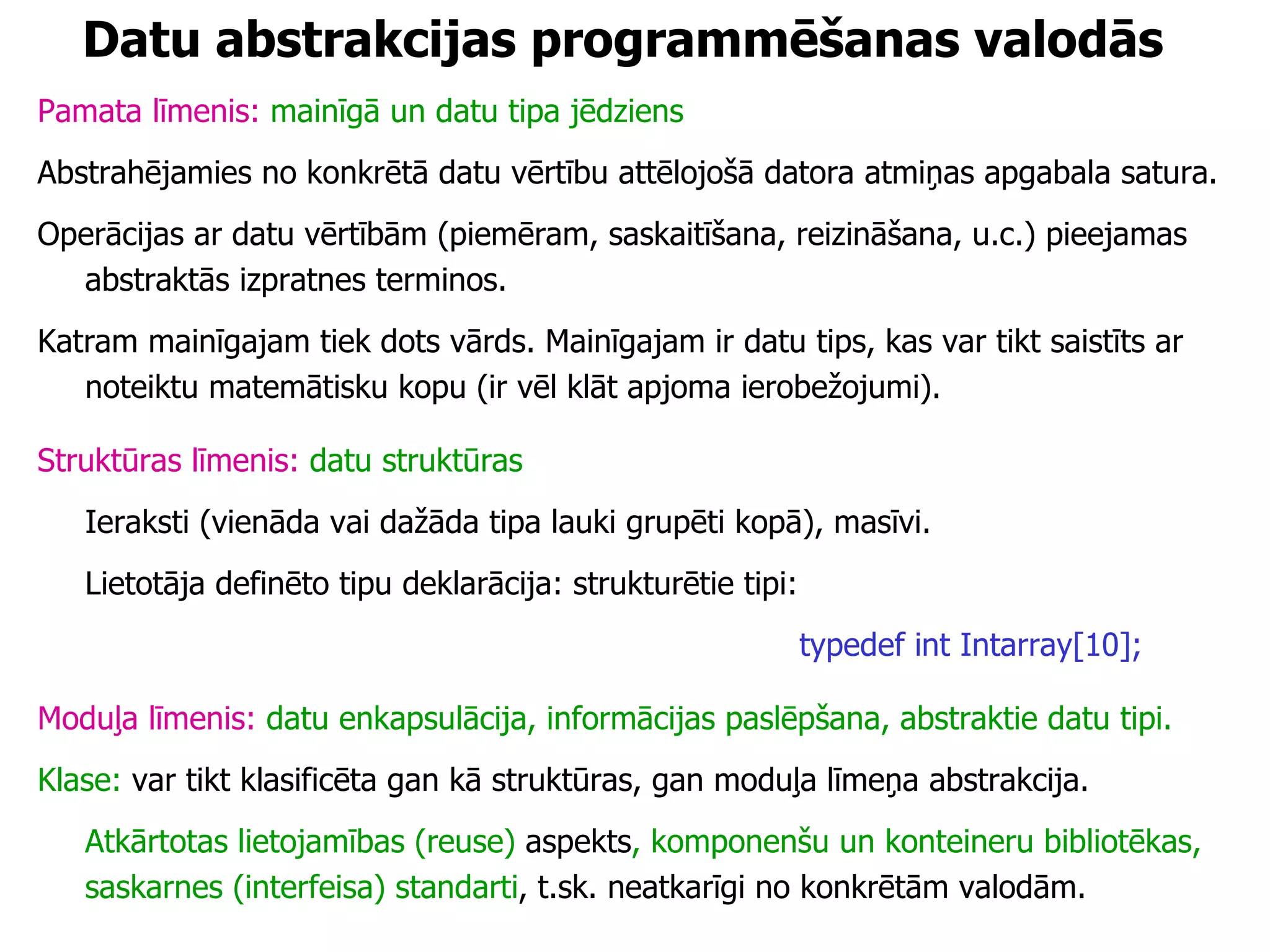 Datu abstrakcijas programmēšanas valodās Pamata līmenis:   mainīgā un datu tipa jēdziens Abstrahējamies no konkrētā datu vērtību attēlojošā datora atmiņas apgabala satura.  Operācijas ar datu vērtībām (piemēram, saskaitīšana, reizināšana, u.c.) pieejamas abstraktās izpratnes terminos.  Katram mainīgajam tiek dots vārds. Mainīgajam ir datu tips, kas var tikt saistīts ar noteiktu matemātisku kopu (ir vēl klāt apjoma ierobežojumi). Struktūras līmenis:   datu struktūras Ieraksti (vienāda vai dažāda tipa lauki grupēti kopā), masīvi. Lietotāja definēto tipu deklarācija: strukturētie tipi: typedef int Intarray[10]; Moduļa līmenis:  datu enkapsulācija, informācijas paslēpšana, abstraktie datu tipi. Klase:  var tikt klasificēta gan kā struktūras, gan moduļa līmeņa abstrakcija. Atkārtotas lietojamības (reuse)  aspekts , komponenšu un konteineru bibliotēkas, saskarnes (interfeisa) standarti , t.sk. neatkarīgi no konkrētām valodām. 