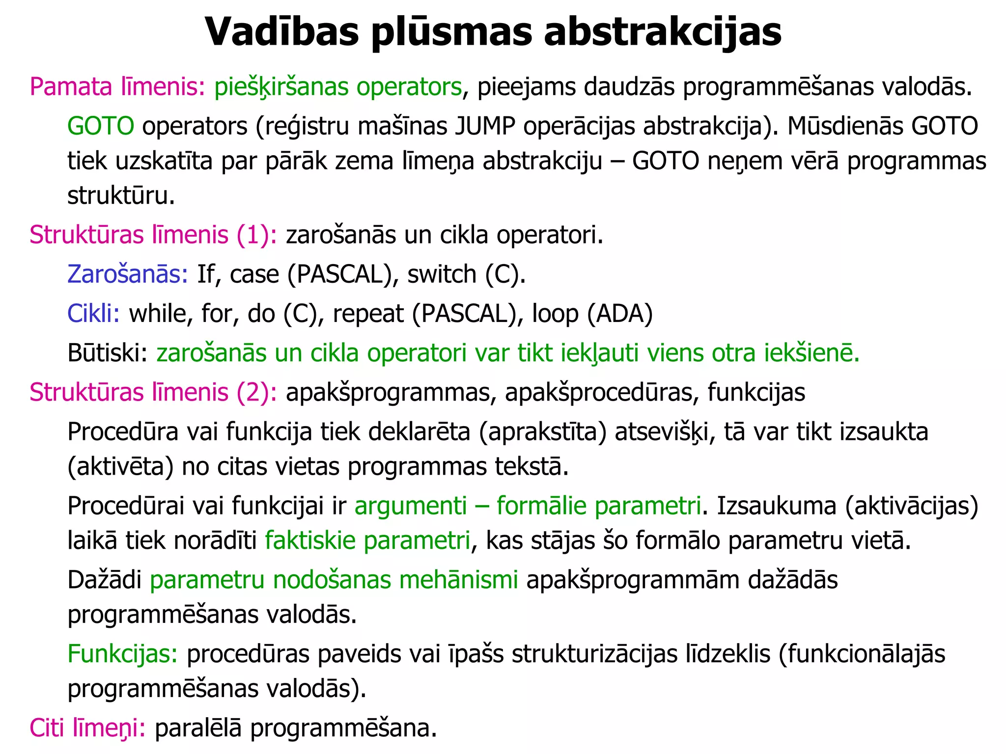 Vadības plūsmas abstrakcijas Pamata līmenis:   piešķiršanas operators , pieejams daudzās programmēšanas valodās.  GOTO  operators (reģistru mašīnas JUMP operācijas abstrakcija). Mūsdienās GOTO tiek uzskatīta par pārāk zema līmeņa abstrakciju – GOTO neņem vērā programmas struktūru. Struktūras līmenis (1):  zarošanās un cikla operatori. Zarošanās:  If, case (PASCAL), switch (C). Cikli:  while, for, do (C), repeat (PASCAL), loop (ADA) Būtiski:  zarošanās un cikla operatori var tikt iekļauti viens otra iekšienē. Struktūras līmenis (2):  apakšprogrammas, apakšprocedūras, funkcijas Procedūra vai funkcija tiek deklarēta (aprakstīta) atsevišķi, tā var tikt izsaukta (aktivēta) no citas vietas programmas tekstā.  Procedūrai vai funkcijai ir  argumenti – formālie parametri . Izsaukuma (aktivācijas) laikā tiek norādīti  faktiskie parametri , kas stājas šo formālo parametru vietā.  Dažādi  parametru nodošanas mehānismi  apakšprogrammām dažādās programmēšanas valodās. Funkcijas:  procedūras paveids vai īpašs strukturizācijas līdzeklis (funkcionālajās programmēšanas valodās). Citi līmeņi:  paralēlā programmēšana. 