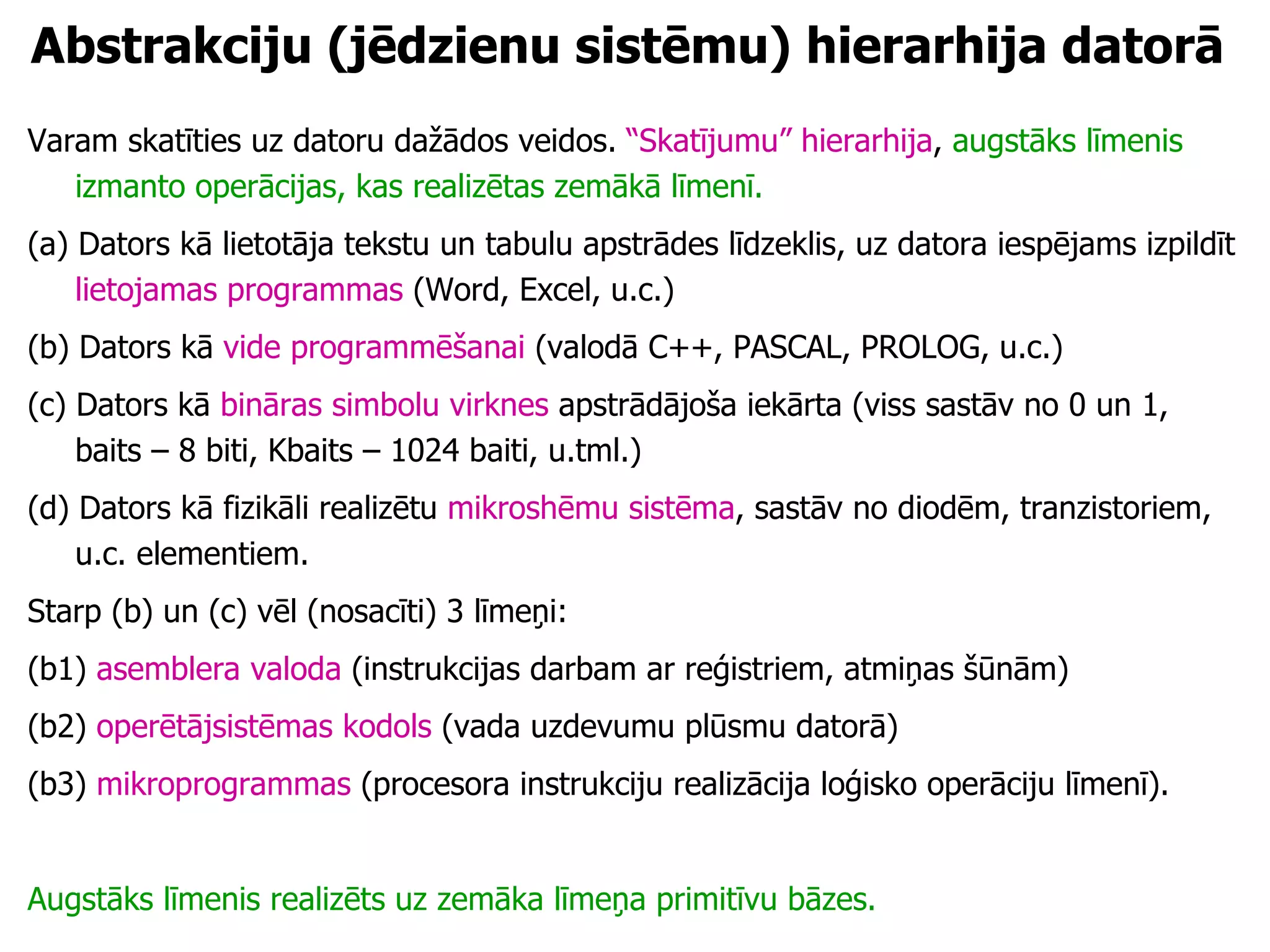 Abstrakciju (jēdzienu sistēmu) hierarhija datorā Varam skatīties uz datoru dažādos veidos.  “Skatījumu” hierarhija ,  augstāks līmenis izmanto operācijas, kas realizētas zemākā līmenī. (a) Dators kā lietotāja tekstu un tabulu apstrādes līdzeklis, uz datora iespējams izpildīt  lietojamas programmas  (Word, Excel, u.c.) (b) Dators kā  vide programmēšanai  (valodā C++, PASCAL, PROLOG, u.c.) (c) Dators kā  bināras simbolu virknes  apstrādājoša iekārta (viss sastāv no 0 un 1, baits – 8 biti, Kbaits – 1024 baiti, u.tml.) (d) Dators kā fizikāli realizētu  mikroshēmu sistēma , sastāv no diodēm, tranzistoriem, u.c. elementiem. Starp (b) un (c) vēl (nosacīti) 3 līmeņi:  (b1)  asemblera valoda  (instrukcijas darbam ar reģistriem, atmiņas šūnām) (b2)  operētājsistēmas kodols  (vada uzdevumu plūsmu datorā) (b3)  mikroprogrammas  (procesora instrukciju realizācija loģisko operāciju līmenī). Augstāks līmenis realizēts uz zemāka līmeņa primitīvu bāzes. 
