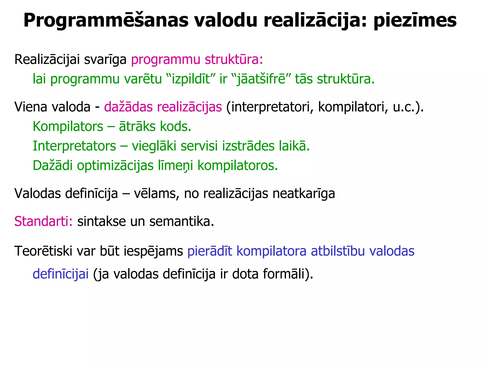 Programmēšanas valodu realizācija: piezīmes Realizācijai svarīga  programmu struktūra:  lai programmu varētu “izpildīt” ir “jāatšifrē” tās struktūra. Viena valoda -  dažādas realizācijas  (interpretatori, kompilatori, u.c.). Kompilators – ātrāks kods. Interpretators – vieglāki servisi izstrādes laikā. Dažādi optimizācijas līmeņi kompilatoros. Valodas definīcija – vēlams, no realizācijas neatkarīga Standarti:  sintakse un semantika.  Teorētiski var būt iespējams  pierādīt kompilatora atbilstību valodas definīcijai  (ja valodas definīcija ir dota formāli).   