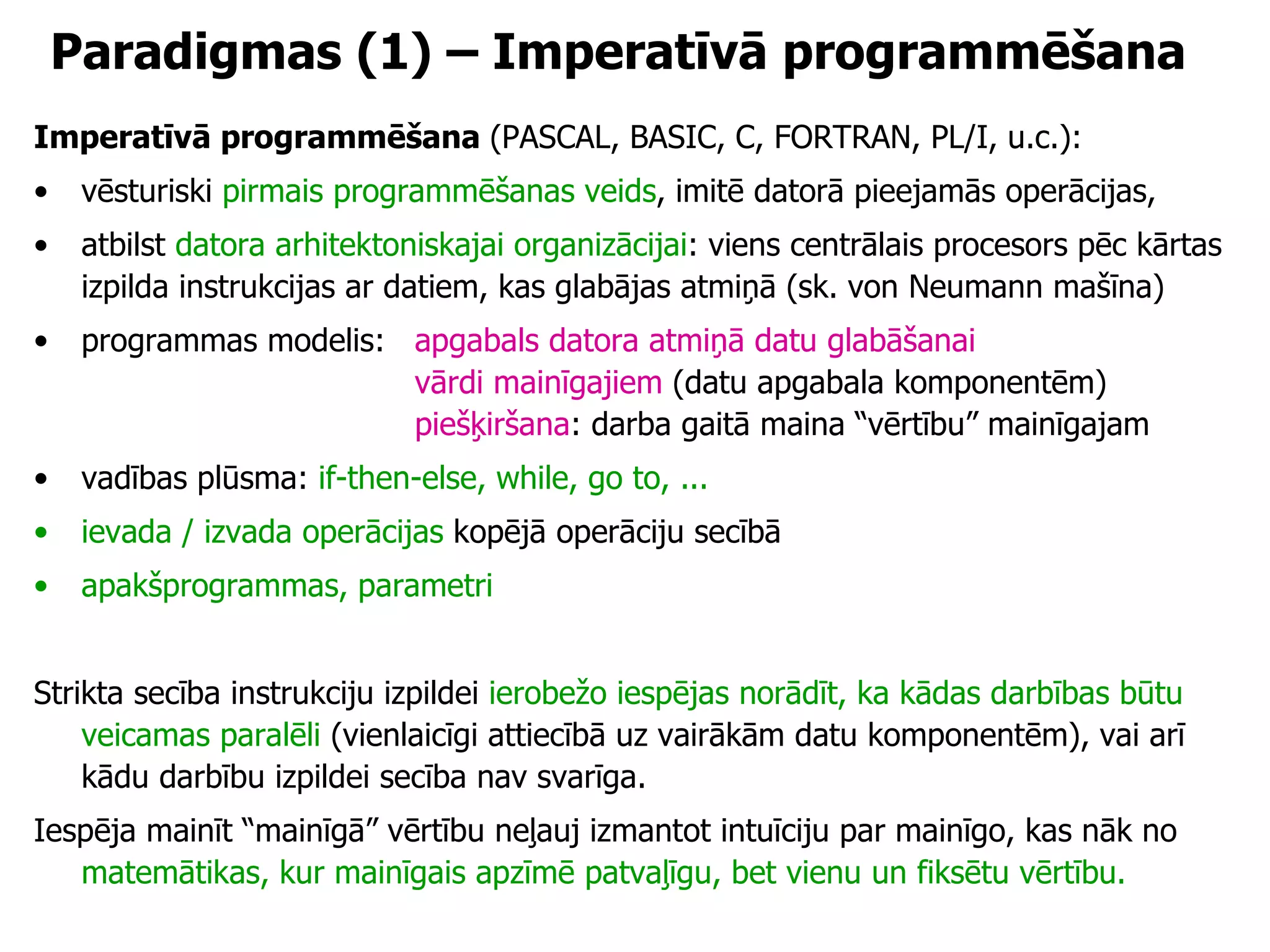 Paradigmas (1) – Imperatīvā programmēšana Imperatīvā programmēšana  (PASCAL, BASIC, C, FORTRAN, PL/I, u.c.): vēsturiski  pirmais programmēšanas veids , imitē datorā pieejamās operācijas,  atbilst  datora arhitektoniskajai organizācijai : viens centrālais procesors pēc kārtas izpilda instrukcijas ar datiem, kas glabājas atmiņā (sk. von Neumann mašīna) programmas modelis:  apgabals datora atmiņā datu glabāšanai vārdi mainīgajiem  (datu apgabala komponentēm) piešķiršana : darba gaitā maina “vērtību” mainīgajam vadības plūsma:  if-then-else, while, go to, ... ievada / izvada operācijas  kopējā operāciju secībā apakšprogrammas, parametri Strikta secība instrukciju izpildei  ierobežo iespējas norādīt, ka kādas darbības būtu veicamas paralēli  (vienlaicīgi attiecībā uz vairākām datu komponentēm), vai arī kādu darbību izpildei secība nav svarīga. Iespēja mainīt “mainīgā” vērtību neļauj izmantot intuīciju par mainīgo, kas nāk no  matemātikas, kur mainīgais apzīmē patvaļīgu, bet vienu un fiksētu vērtību. 