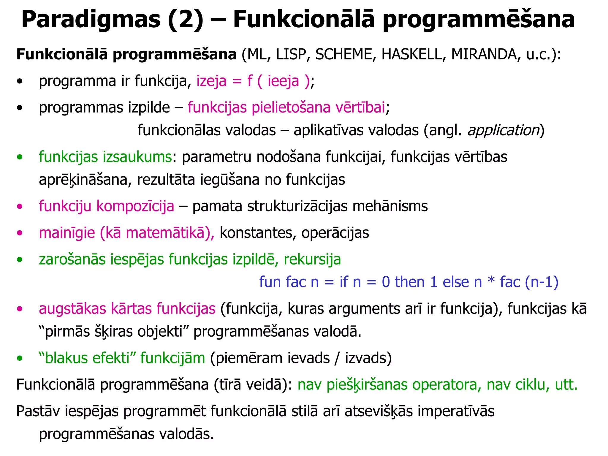 Paradigmas (2) – Funkcionālā programmēšana Funkcionālā programmēšana  (ML, LISP, SCHEME, HASKELL, MIRANDA, u.c.): programma ir funkcija,  izeja = f ( ieeja ) ; programmas izpilde –  funkcijas pielietošana vērtībai ;  funkcionālas valodas – aplikatīvas valodas (angl.  application ) funkcijas izsaukums : parametru nodošana funkcijai, funkcijas vērtības aprēķināšana, rezultāta iegūšana no funkcijas funkciju kompozīcija  – pamata strukturizācijas mehānisms mainīgie (kā matemātikā),  konstantes, operācijas zarošanās iespējas funkcijas izpildē, rekursija fun fac n = if n = 0 then 1 else n * fac (n-1) augstākas kārtas funkcijas  (funkcija, kuras arguments arī ir funkcija), funkcijas kā “pirmās šķiras objekti” programmēšanas valodā. “ blakus efekti” funkcijām  (piemēram ievads / izvads) Funkcionālā programmēšana (tīrā veidā):  nav piešķiršanas operatora, nav ciklu, utt. Pastāv iespējas programmēt funkcionālā stilā arī atsevišķās imperatīvās programmēšanas valodās. 