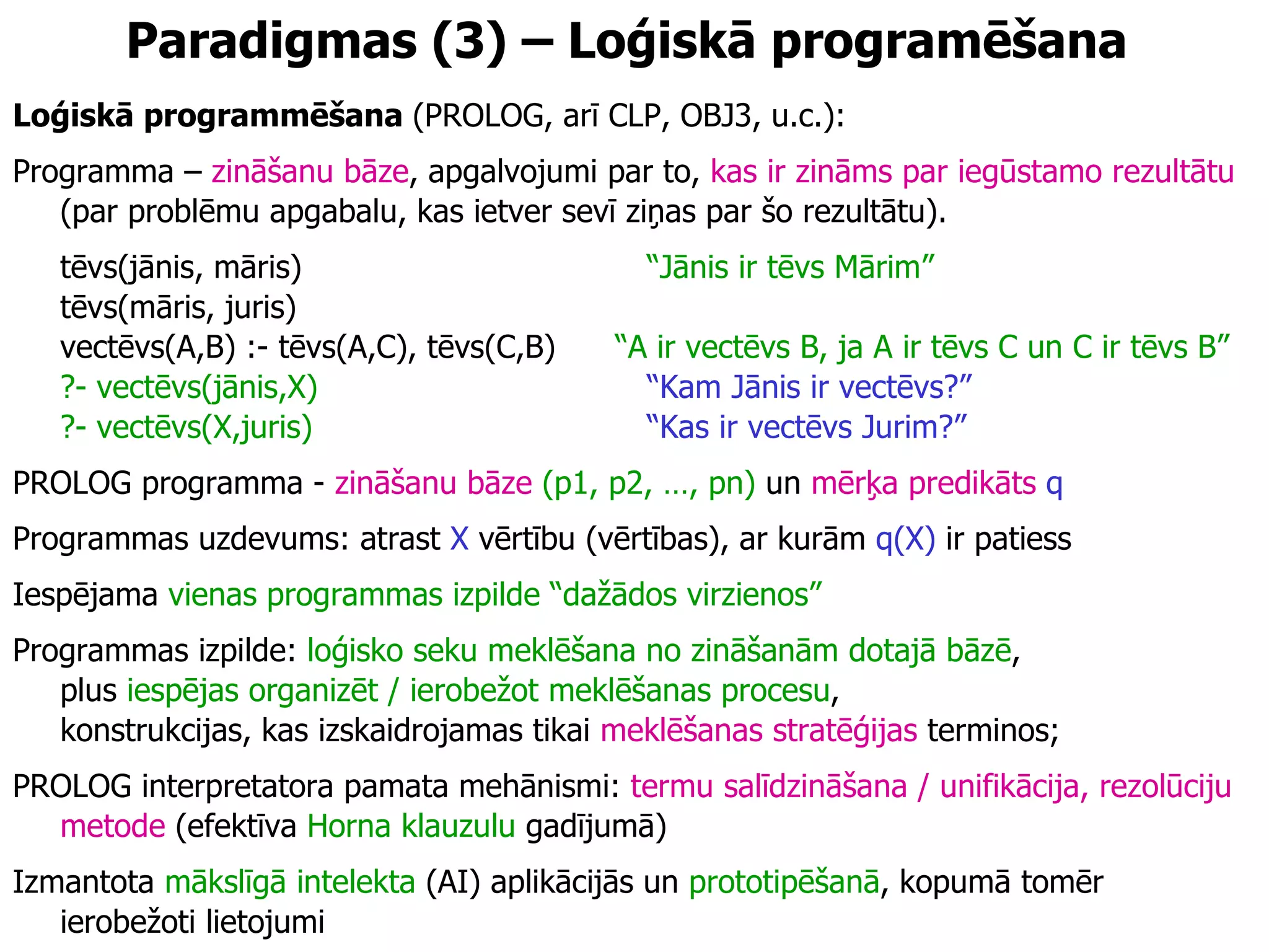 Paradigmas  (3)  –  Loģiskā programēšana Loģiskā programmēšana  (PROLOG, arī CLP, OBJ3, u.c.): Programma –  zināšanu bāze , apgalvojumi par to,  kas ir zināms par iegūstamo rezultātu  (par problēmu apgabalu, kas ietver sevī ziņas par šo rezultātu). tēvs(jānis, māris) “Jānis ir tēvs Mārim”   tēvs(māris, juris)  vectēvs(A,B) :- tēvs(A,C), tēvs(C,B)  “A ir vectēvs B, ja A ir tēvs C un C ir tēvs B” ?- vectēvs(jānis,X) “Kam Jānis ir vectēvs?”   ?- vectēvs(X,juris) “Kas ir vectēvs Jurim?”   PROLOG programma -  zināšanu bāze   (p1, p2, …, pn)  un  mērķa predikāts   q Programmas uzdevums: atrast  X  vērtību (vērtības), ar kurām  q(X)  ir patiess Iespējama  vienas programmas izpilde “dažādos virzienos” Programmas izpilde:  loģisko seku meklēšana no zināšanām dotajā bāzē ,  plus  iespējas organizēt / ierobežot meklēšanas procesu ,  konstrukcijas, kas izskaidrojamas tikai  meklēšanas stratēģijas  terminos; PROLOG interpretatora pamata mehānismi:  termu salīdzināšana / unifikācija, rezolūciju metode  (efektīva  Horna klauzulu  gadījumā) Izmantota  mākslīgā intelekta  (AI) aplikācijās un  prototipēšanā , kopumā tomēr ierobežoti lietojumi 