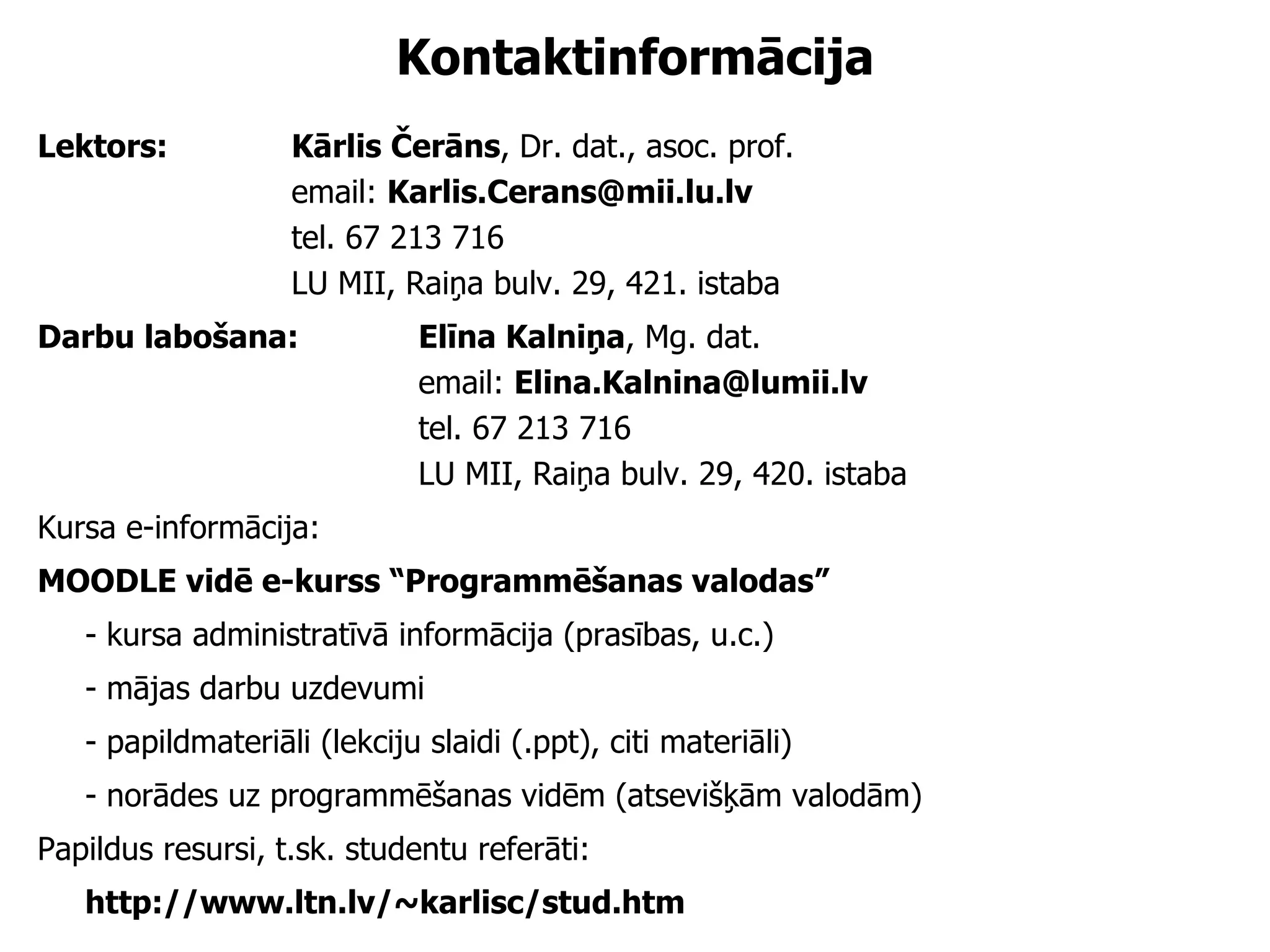 Kontaktinformācija Lektors:  Kārlis Čerāns , Dr. dat.,  a soc. prof. email:  [email_address] tel.  6 7 213 716 LU MII, Raiņa bulv. 29, 421. istaba Darbu labošana:  Elīna Kalniņa , Mg. dat.  email:  [email_address] tel.  6 7 213 716 LU MII, Raiņa bulv. 29, 42 0 . istaba Kursa  e-informācija :  MOODLE vidē e-kurss “Programmēšanas valodas” -  kursa  administratīv ā  informācija  (prasības, u.c.) - mājas darbu uzdevumi - papildmateriāli (lekciju slaidi (.ppt), citi materiāli) - norādes uz programmēšanas vidēm (atsevišķām valodām) Papildus resursi, t.sk. studentu referāti:  http://www.ltn.lv/~karlisc/stud.htm 