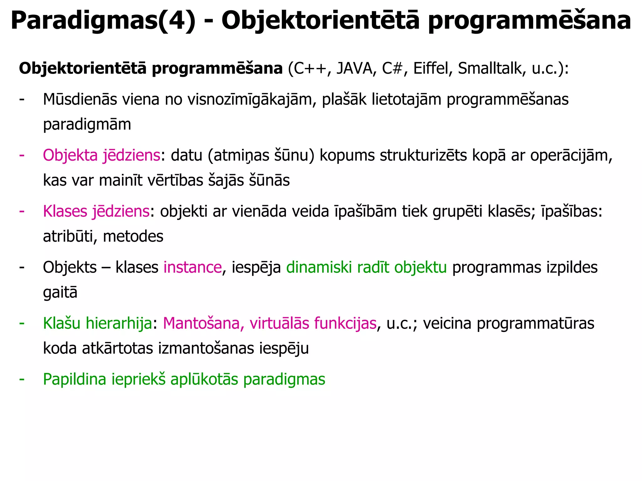 P aradigmas (4) - Objektorientētā programmēšana Objektorientētā programmēšana  (C++, JAVA, C#, Eiffel, Smalltalk, u.c.): Mūsdienās viena no visnozīmīgākajām, plašāk lietotajām programmēšanas paradigmām Objekta jēdziens : datu (atmiņas šūnu) kopums strukturizēts kopā ar operācijām, kas var mainīt vērtības šajās šūnās Klases jēdziens : objekti ar vienāda veida īpašībām tiek grupēti klasēs; īpašības: atribūti, metodes Objekts – klases  instance , iespēja  dinamiski radīt objektu  programmas izpildes gaitā  Klašu hierarhija :  Mantošana, virtuālās funkcijas , u.c.; veicina programmatūras koda atkārtotas izmantošanas iespēju Papildina iepriekš aplūkotās paradigmas 