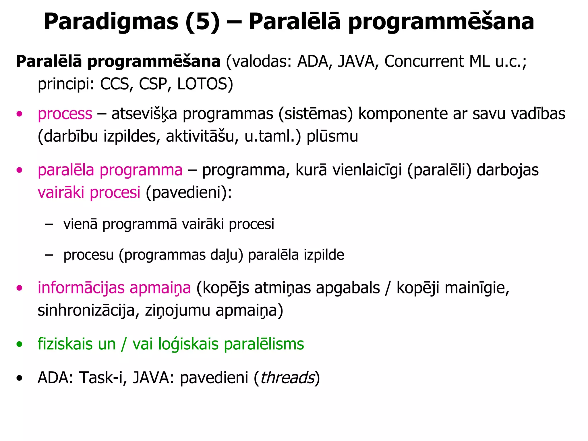 Paradigmas (5) – Paralēlā programmēšana Paralēlā programmēšana  (valodas: ADA, JAVA, Concurrent ML u.c.; principi: CCS, CSP, LOTOS)  process  – atsevišķa programmas (sistēmas) komponente ar savu vadības (darbību izpildes, aktivitāšu, u.taml.) plūsmu paralēla programma  – programma, kurā vienlaicīgi (paralēli) darbojas  vairāki procesi  (pavedieni): vienā programmā vairāki procesi procesu (programmas daļu) paralēla izpilde informācijas apmaiņa  (kopējs atmiņas apgabals / kopēji mainīgie, sinhronizācija, ziņojumu apmaiņa) fiziskais un / vai loģiskais paralēlisms ADA: Task-i, JAVA: pavedieni ( threads ) 