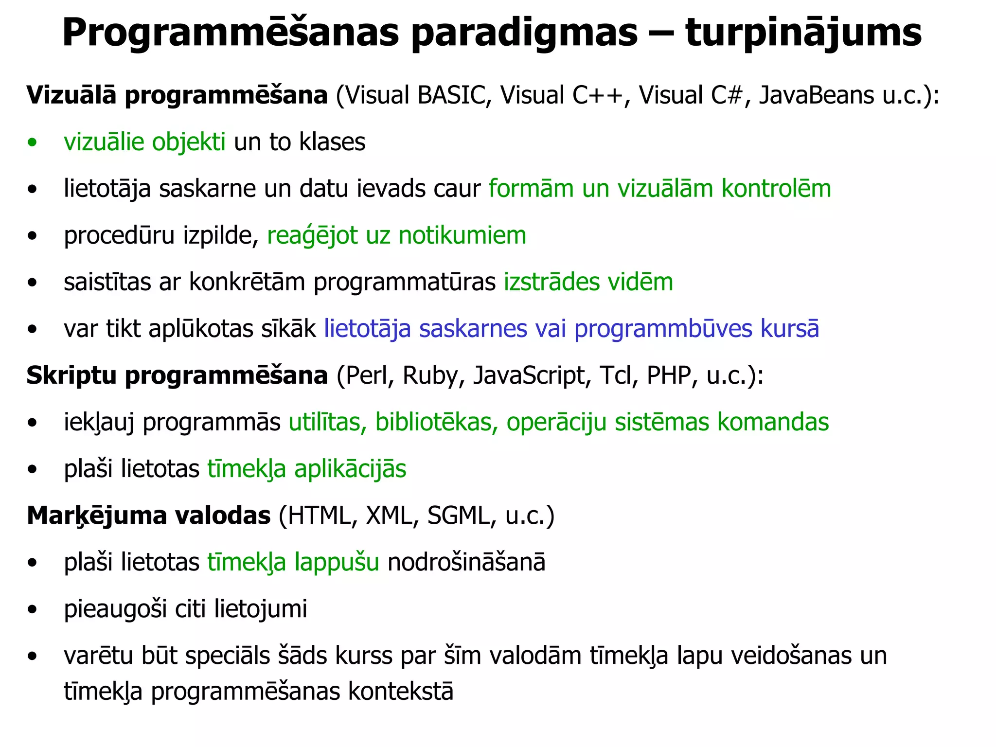 Programmēšanas paradigmas – turpinājums Vizuālā programmēšana  (Visual BASIC, Visual C++, Visual C#, JavaBeans u.c.): vizuālie objekti  un to klases lietotāja saskarne un datu ievads caur  formām un vizuālām kontrolēm procedūru izpilde,  reaģējot uz notikumiem saistītas ar konkrētām programmatūras  izstrādes vidēm var tikt aplūkotas sīkāk  lietotāja saskarnes vai programmbūves kursā Skriptu programmēšana  (Perl, Ruby, JavaScript, Tcl, PHP, u.c.): iekļauj programmās  utilītas, bibliotēkas, operāciju sistēmas komandas   plaši lietotas  tīmekļa aplikācijās Marķējuma valodas  (HTML, XML, SGML, u.c.) plaši lietotas  tīmekļa lappušu  nodrošināšanā pieaugoši citi lietojumi varētu būt speciāls šāds kurss par šīm valodām tīmekļa lapu veidošanas un tīmekļa programmēšanas kontekstā 