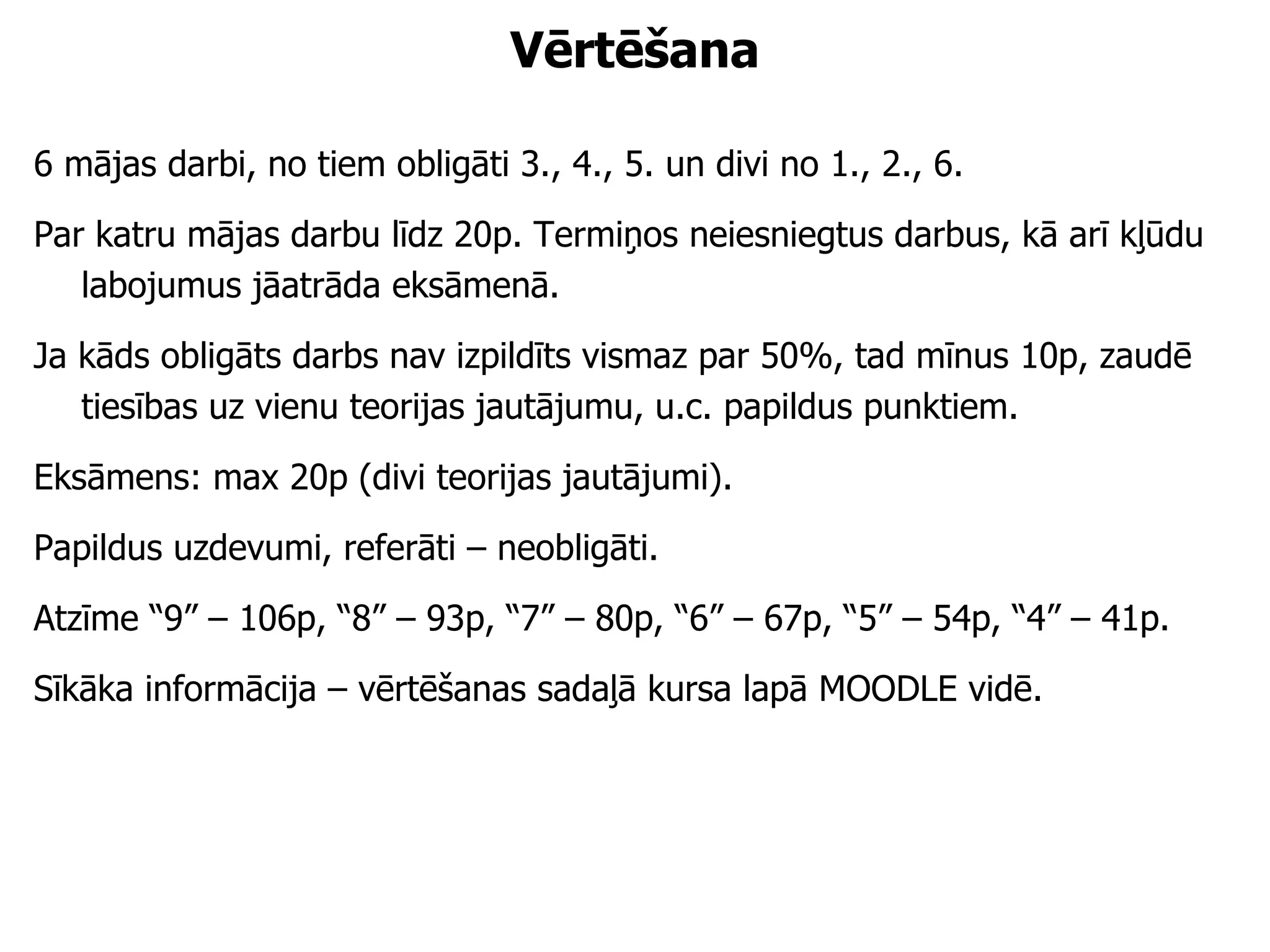 Vērtēšana 6 mājas darbi, no tiem obligāti 3., 4., 5. un divi no 1., 2., 6. Par katru mājas darbu līdz 20p. Termiņos neiesniegtus darbus, kā arī kļūdu labojumus jāatrāda eksāmenā.  Ja kāds obligāts darbs nav izpildīts vismaz par 50%, tad mīnus 10p, zaudē tiesības uz vienu teorijas jautājumu, u.c. papildus punktiem. Eksāmens: max 20p (divi teorijas jautājumi). Papildus uzdevumi, referāti – neobligāti. Atzīme “9” – 106p, “8” – 93p, “7” – 80p, “6” – 67p, “5” – 54p, “4” – 41p. Sīkāka informācija – vērtēšanas sadaļā kursa lapā MOODLE vidē. 