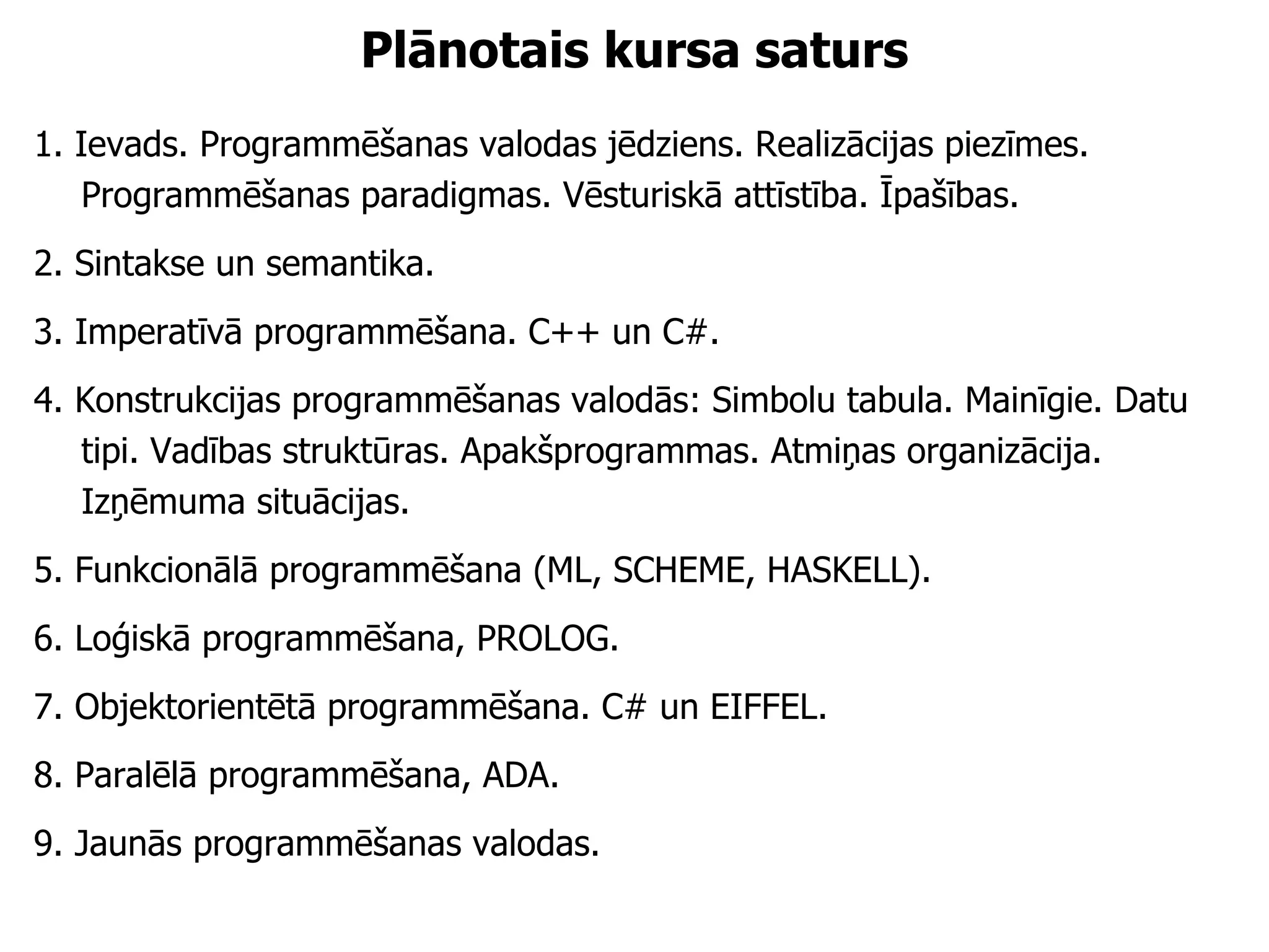 Plānotais kursa saturs 1. Ievads. Programmēšanas valodas jēdziens. Realizācijas piezīmes. Programmēšanas paradigmas. Vēsturiskā attīstība. Īpašības. 2. Sintakse un semantika. 3. Imperatīvā programmēšana. C++ un C#. 4. Konstrukcijas programmēšanas valodās: Simbolu tabula. Mainīgie. Datu tipi. Vadības struktūras. Apakšprogrammas. Atmiņas organizācija. Izņēmuma situācijas. 5. Funkcionālā programmēšana (ML, SCHEME, HASKELL). 6. Loģiskā programmēšana, PROLOG. 7. Objektorientētā programmēšana. C# un EIFFEL. 8. Paralēlā programmēšana, ADA. 9. Jaunās programmēšanas valodas. 