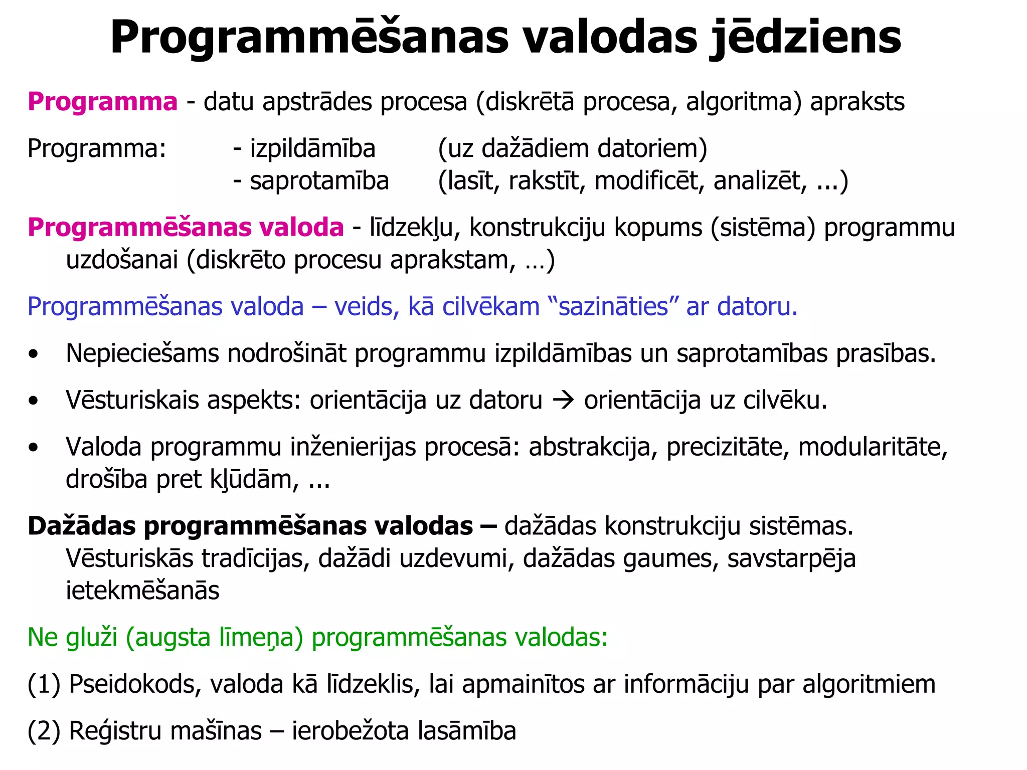 Programmēšanas valodas jēdziens Programma  - datu apstrādes procesa (diskrētā procesa, algoritma) apraksts Programma: - izpildāmība  (uz dažādiem datoriem) - saprotamība  (lasīt, rakstīt, modificēt, analizēt, ...) Programmēšanas valoda   - līdzekļu, konstrukciju kopums (sistēma) programmu uzdošanai (diskrēto procesu aprakstam, …) Programmēšanas valoda – veids, kā cilvēkam “sazināties” ar datoru.  Nepieciešams nodrošināt programmu izpildāmības un saprotamības prasības. Vēsturiskais aspekts: orientācija uz datoru    orientācija uz cilvēku. Valoda programmu inženierijas procesā: abstrakcija, precizitāte, modularitāte, drošība pret kļūdām, ... Dažādas programmēšanas valodas –  dažādas konstrukciju sistēmas.  Vēsturiskās tradīcijas, dažādi uzdevumi, dažādas gaumes, savstarpēja ietekmēšanās Ne gluži (augsta līmeņa) programmēšanas valodas: (1) Pseidokods, valoda kā līdzeklis, lai apmainītos ar informāciju par algoritmiem (2) Reģistru mašīnas – ierobežota lasāmība 